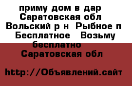 приму дом в дар - Саратовская обл., Вольский р-н, Рыбное п. Бесплатное » Возьму бесплатно   . Саратовская обл.